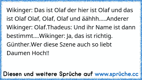 Wikinger: Das ist Olaf der hier ist Olaf und das ist Olaf Olaf, Olaf, Olaf und äähhh.....
Anderer Wikinger: Olaf.
Thadeus: Und ihr Name ist dann bestimmt....
Wikinger: Ja, das ist richtig. Günther.
Wer diese Szene auch so liebt Daumen Hoch!!