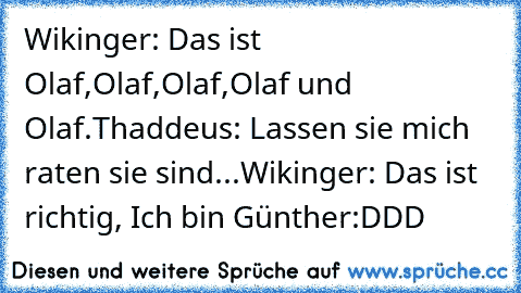 Wikinger: Das ist Olaf,Olaf,Olaf,Olaf und Olaf.
Thaddeus: Lassen sie mich raten sie sind...
Wikinger: Das ist richtig, Ich bin Günther:DDD