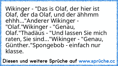 Wikinger - "Das is Olaf, der hier ist Olaf, der da Olaf, und der ähhmm ehhh..."
Anderer Wikinger - "Olaf."
Wikinger - "Genau, Olaf."
Thadäus - "Und lassen Sie mich raten, Sie sind..."
Wikinger - "Genau, Günther."
Spongebob - einfach nur klasse.