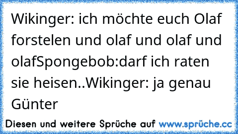 Wikinger: ich möchte euch Olaf forstelen und olaf und olaf und olaf
Spongebob:darf ich raten sie heisen..
Wikinger: ja genau Günter