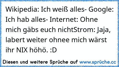 Wikipedia: Ich weiß alles
- Google: Ich hab alles
- Internet: Ohne mich gäbs euch nicht
Strom: Jaja, labert weiter ohnee mich wärst ihr NIX 
höhö. :D