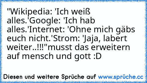 "Wikipedia: 'Ich weiß alles.'
Google: 'Ich hab alles.'
Internet: 'Ohne mich gäbs euch nicht.'
Strom: 'Jaja, labert weiter..!!!"
musst das erweitern auf mensch und gott :D