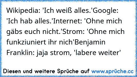 Wikipedia: 'Ich weiß alles.'
Google: 'Ich hab alles.'
Internet: 'Ohne mich gäbs euch nicht.'
Strom: 'Ohne mich funkziuniert ihr nich'
Benjamin Franklin: jaja strom, 'labere weiter'