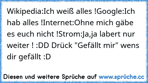 Wikipedia:Ich weiß alles !
Google:Ich hab alles !
Internet:Ohne mich gäbe es euch nicht !
Strom:Ja,ja labert nur weiter ! :DD 
Drück "Gefällt mir" wens dir gefällt :D