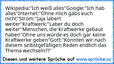 Wikipedia:"Ich weiß alles"
Google:"Ich hab alles"
Internet:"Ohne mich gäbs euch nicht"
Strom:"Jaja labert weiter"
Kraftwerk:"Laber du doch weiter"
Menschen, die Kraftwerke gebaut haben"Ohne uns würde es doch gar keine Kraftwerke geben"
Gott:"Könnten wir nach diesem selbstgefälligen Reden endlich das Thema wechseln??"