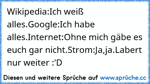 Wikipedia:Ich weiß alles.
Google:Ich habe alles.
Internet:Ohne mich gäbe es euch gar nicht.
Strom:Ja,ja.Labert nur weiter :'D