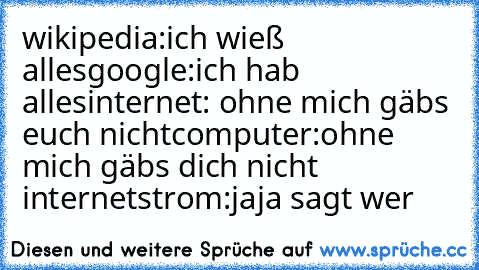 wikipedia:ich wieß alles
google:ich hab alles
internet: ohne mich gäbs euch nicht
computer:ohne mich gäbs dich nicht internet
strom:jaja sagt wer