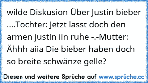 wilde Diskusion Über Justin bieber ....
Tochter: Jetzt lasst doch den armen justin iin ruhe -.-
Mutter: Ähhh aiia Die bieber haben doch so breite schwänze gelle? 
♥♥