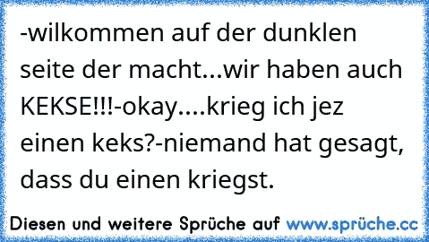 -wilkommen auf der dunklen seite der macht...wir haben auch KEKSE!!!
-okay....krieg ich jez einen keks?
-niemand hat gesagt, dass du einen kriegst.