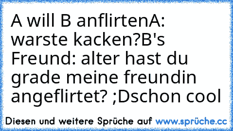 A will B anflirten
A: warste kacken?
B's Freund: alter hast du grade meine freundin angeflirtet? ;D
schon cool ♥