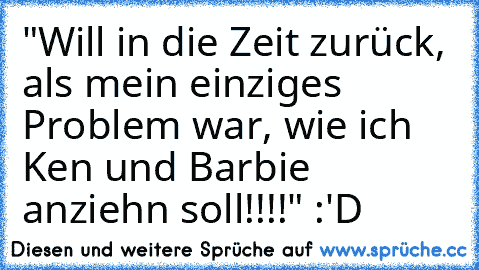 "Will in die Zeit zurück, als mein einziges Problem war, wie ich Ken und Barbie anziehn soll!!!!" :'D