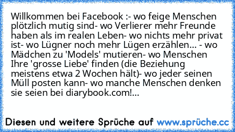 Willkommen bei Facebook :
- wo feige Menschen plötzlich mutig sind
- wo Verlierer mehr Freunde haben als im realen Leben
- wo nichts mehr privat ist
- wo Lügner noch mehr Lügen erzählen
... - wo Mädchen zu 'Models' mutieren
- wo Menschen Ihre 'grosse Liebe' finden (die Beziehung meistens etwa 2 Wochen hält)
- wo jeder seinen Müll posten kann
- wo manche Menschen denken sie seien bei diarybook.com!...