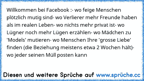 Willkommen bei Facebook :
- wo feige Menschen plötzlich mutig sind
- wo Verlierer mehr Freunde haben als im realen Leben
- wo nichts mehr privat ist
- wo Lügner noch mehr Lügen erzählen
- wo Mädchen zu 'Models' mutieren
- wo Menschen Ihre 'grosse Liebe' finden (die Beziehung meistens etwa 2 Wochen hält)
- wo jeder seinen Müll posten kann