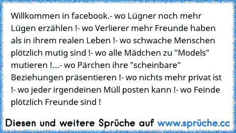 Willkommen in facebook.
- wo Lügner noch mehr Lügen erzählen !
- wo Verlierer mehr Freunde haben als in ihrem realen Leben !
- wo schwache Menschen plötzlich mutig sind !
- wo alle Mädchen zu "Models" mutieren !
...- wo Pärchen ihre "scheinbare" Beziehungen präsentieren !
- wo nichts mehr privat ist !
- wo jeder irgendeinen Müll posten kann !
- wo Feinde plötzlich Freunde sind !