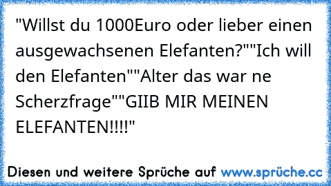 "Willst du 1000Euro oder lieber einen ausgewachsenen Elefanten?"
"Ich will den Elefanten"
"Alter das war ne Scherzfrage"
"GIIB MIR MEINEN ELEFANTEN!!!!"