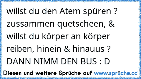 willst du den Atem spüren ? zussammen quetscheen, & willst du körper an körper reiben, hinein & hinauus ? DANN NIMM DEN BUS : D