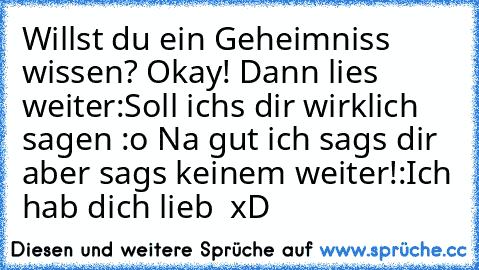 Willst du ein Geheimniss wissen? Okay! Dann lies weiter:
Soll ichs dir wirklich sagen :o 
Na gut ich sags dir aber sags keinem weiter!:
Ich hab dich lieb ♥ xD