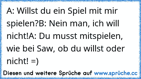 A: Willst du ein Spiel mit mir spielen?
B: Nein man, ich will nicht!
A: Du musst mitspielen, wie bei Saw, ob du willst oder nicht! =)