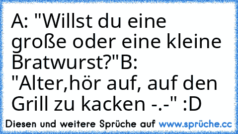 A: "Willst du eine große oder eine kleine Bratwurst?"
B: "Alter,hör auf, auf den Grill zu kacken -.-" :D