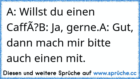 A: Willst du einen Caffè?
B: Ja, gerne.
A: Gut, dann mach mir bitte auch einen mit.