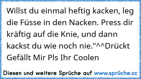 Willst du einmal heftig kacken, leg die Füsse in den Nacken. Press dir kräftig auf die Knie, und dann kackst du wie noch nie."
^^
Drückt Gefällt Mir Pls Ihr Coolen