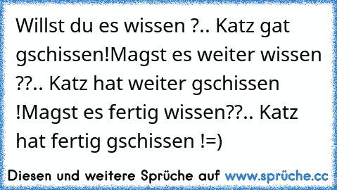 Willst du es wissen ?
.. Katz gat gschissen!
Magst es weiter wissen ??
.. Katz hat weiter gschissen !
Magst es fertig wissen??
.. Katz hat fertig gschissen !
=)