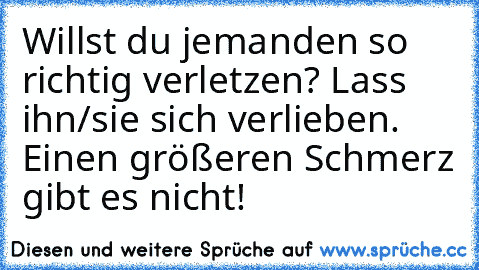 Willst du jemanden so richtig verletzen? 
Lass ihn/sie sich verlieben. Einen größeren Schmerz gibt es nicht!