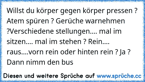 Willst du körper gegen körper pressen ? Atem spüren ? Gerüche warnehmen ?
Verschiedene stellungen.... mal im sitzen.... mal im stehen ? Rein.... raus....
vorn rein oder hinten rein ? Ja ? Dann nimm den bus