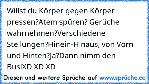 Willst du Körper gegen Körper pressen?
Atem spüren? Gerüche wahrnehmen?
Verschiedene Stellungen?
Hinein-Hinaus, von Vorn und Hinten?
Ja?
Dann nimm den Bus!
XD XD XD