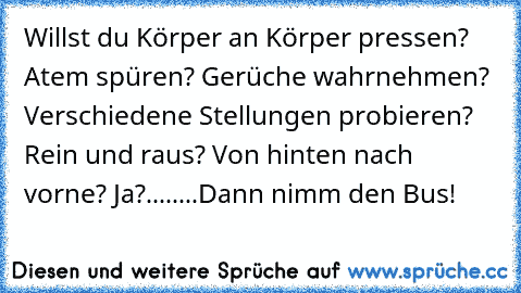 Willst du Körper an Körper pressen? 
Atem spüren? 
Gerüche wahrnehmen? 
Verschiedene Stellungen probieren? 
Rein und raus? 
Von hinten nach vorne? 
Ja?
.
.
.
.
.
.
.
.
Dann nimm den Bus!