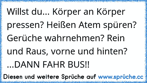 Willst du... Körper an Körper pressen? Heißen Atem spüren? Gerüche wahrnehmen? Rein und Raus, vorne und hinten? ...DANN FAHR BUS!!