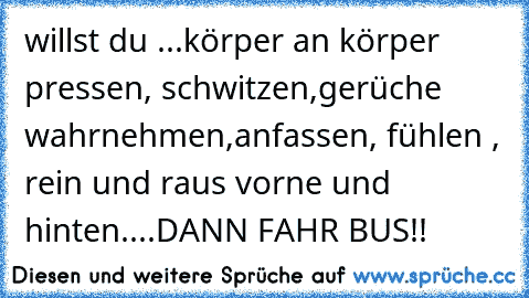 willst du ...
körper an körper pressen, schwitzen,
gerüche wahrnehmen,anfassen, fühlen , rein und raus vorne und hinten....
DANN FAHR BUS!!