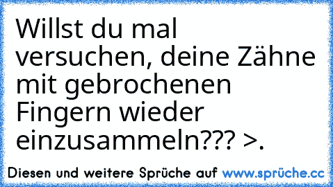 Willst du mal versuchen, deine Zähne mit gebrochenen Fingern wieder einzusammeln??? >.