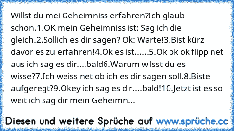 Willst du mei Geheimniss erfahren?Ich glaub schon.
1.OK mein Geheimniss ist: Sag ich die gleich.
2.Sollich es dir sagen? Ok: Warte!
3.Bist kürz davor es zu erfahren!
4.Ok es ist......
5.Ok ok ok flipp net aus ich sag es dir....bald
6.Warum wilsst du es wisse?
7.Ich weiss net ob ich es dir sagen soll.
8.Biste aufgeregt?
9.Okey ich sag es dir....bald!
10.Jetzt ist es so weit ich sag dir mein Gehe...