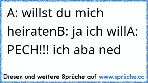 A: willst du mich heiraten
B: ja ich will
A: PECH!!! ich aba ned