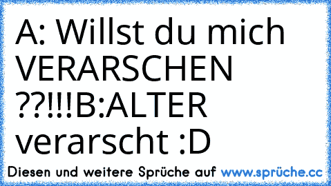 A: Willst du mich VERARSCHEN ??!!!
B:ALTER verarscht :D