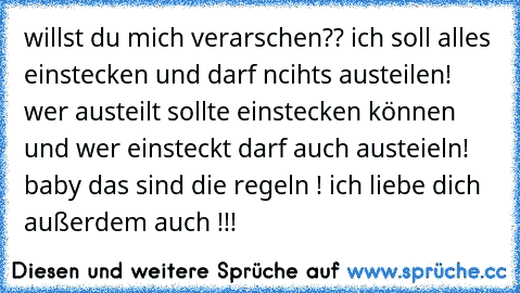 willst du mich verarschen?? ich soll alles einstecken und darf ncihts austeilen! wer austeilt sollte einstecken können und wer einsteckt darf auch austeieln! baby das sind die regeln ! ich liebe dich außerdem auch !!!