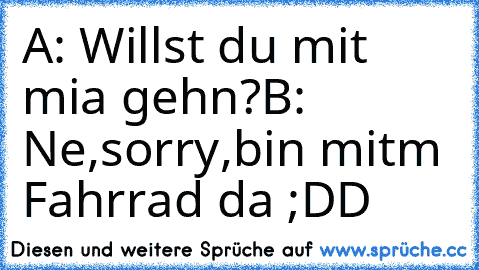 A: Willst du mit mia gehn?
B: Ne,sorry,bin mitm Fahrrad da ;DD