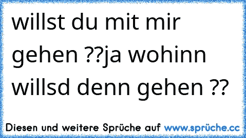 willst du mit mir gehen ??
ja wohinn willsd denn gehen ??