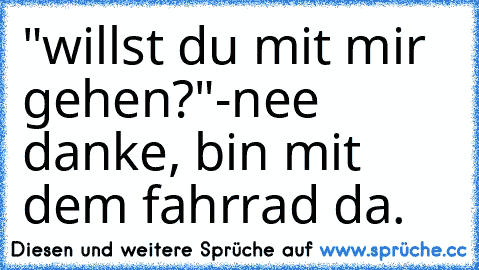 "willst du mit mir gehen?"
-nee danke, bin mit dem fahrrad da.