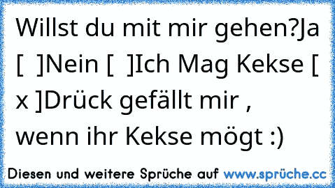 Willst du mit mir gehen?
Ja [  ]
Nein [  ]
Ich Mag Kekse [ x ]
Drück gefällt mir , wenn ihr Kekse mögt :)  ♥