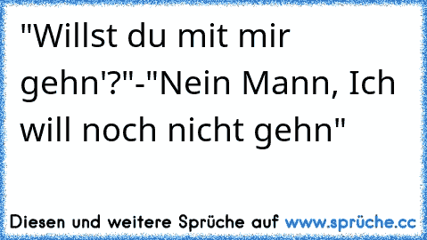 "Willst du mit mir gehn'?"-"Nein Mann, Ich will noch nicht gehn"