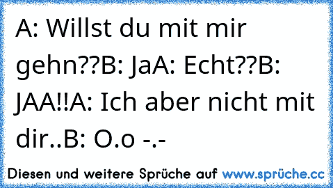 A: Willst du mit mir gehn??
B: Ja
A: Echt??
B: JAA!!
A: Ich aber nicht mit dir..
B: O.o -.-