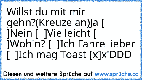 Willst du mit mir gehn?
(Kreuze an)
Ja [  ]
Nein [  ]
Vielleicht [  ]
Wohin? [  ]
Ich Fahre lieber [  ]
Ich mag Toast [x]
x'DDD