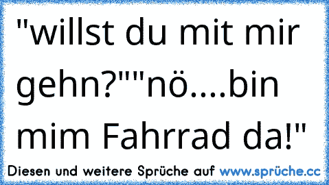 "willst du mit mir gehn?"
"nö....bin mim Fahrrad da!"