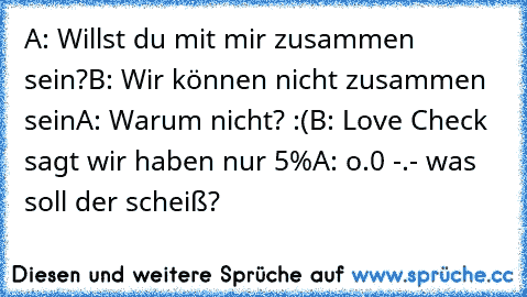 A: Willst du mit mir zusammen sein?
B: Wir können nicht zusammen sein
A: Warum nicht? :(
B: Love Check sagt wir haben nur 5%
A: o.0 -.- was soll der scheiß?