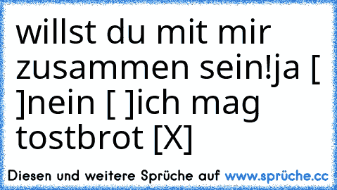 willst du mit mir zusammen sein!
ja [ ]
nein [ ]
ich mag tostbrot [X]