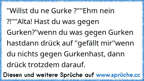 ''Willst du ne Gurke ?''
''Ehm nein ?!''
''Alta! Hast du was gegen Gurken?''
wenn du was gegen Gurken hast
dann drück auf ''gefällt mir''
wenn du nichts gegen Gurken
hast, dann drück trotzdem darauf.