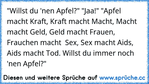 "Willst du 'nen Apfel?" "Jaa!" "Apfel macht Kraft, Kraft macht Macht, Macht macht Geld, Geld macht Frauen, Frauchen macht  Sex, Sex macht Aids, Aids macht Tod. Willst du immer noch 'nen Apfel?"