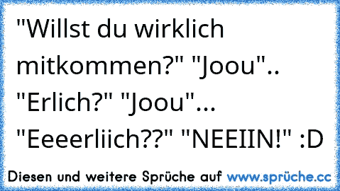 "Willst du wirklich mitkommen?" "Joou".. "Erlich?" "Joou"... "Eeeerliich??" "NEEIIN!" :D